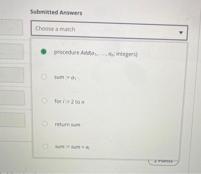 Submitted Answers
Choose a match
O
procedure Add(a₁,..., an: integers)
sum := a₁
O for i:= 2 to n
return sum
sum sum + a,
2 POINTS