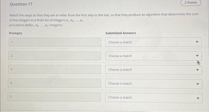 Question 17
Match the steps so that they are in order from the first step to the last, so that they produce an algorithm that determines the sum
of the integers in a finite list of integers 0₁, 0₂, an
procedure Add(0₁, 02.... an: integers)
Prompts
1
2
3
4
in
5
Submitted Answers
Choose a match
Choose a match
Choose a match
Choose a match
2 Points
Choose a match