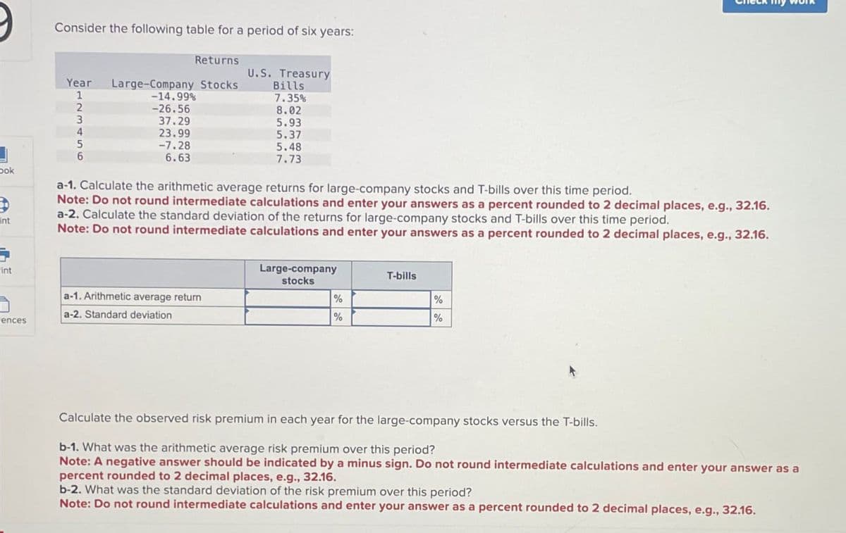 book
nt
Consider the following table for a period of six years:
Returns
U.S. Treasury
Year Large-Company Stocks
Bills
1
-14.99%
7.35%
2
-26.56
8.02
3
37.29
5.93
4
23.99
5.37
5
-7.28
5.48
6
6.63
7.73
a-1. Calculate the arithmetic average returns for large-company stocks and T-bills over this time period.
Note: Do not round intermediate calculations and enter your answers as a percent rounded to 2 decimal places, e.g., 32.16.
a-2. Calculate the standard deviation of the returns for large-company stocks and T-bills over this time period.
Note: Do not round intermediate calculations and enter your answers as a percent rounded to 2 decimal places, e.g., 32.16.
int
Large-company
stocks
T-bills
a-1. Arithmetic average return
a-2. Standard deviation
%
%
%
%
ences
Calculate the observed risk premium in each year for the large-company stocks versus the T-bills.
b-1. What was the arithmetic average risk premium over this period?
Note: A negative answer should be indicated by a minus sign. Do not round intermediate calculations and enter your answer as a
percent rounded to 2 decimal places, e.g., 32.16.
b-2. What was the standard deviation of the risk premium over this period?
Note: Do not round intermediate calculations and enter your answer as a percent rounded to 2 decimal places, e.g., 32.16.