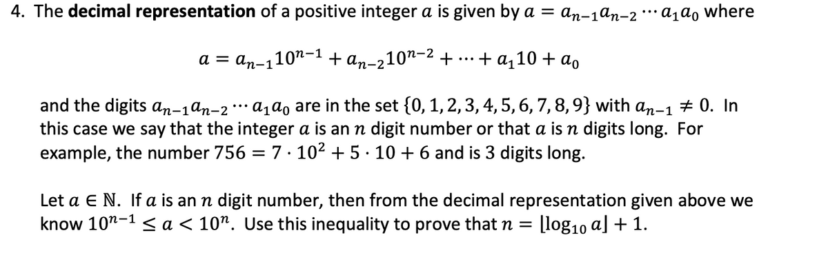 4. The decimal representation of a positive integer a is given by a = an-1ªn-2a₁ª0 where
a = an-110n-1 + an-2-
210¹-² +
+ a₁10 + ao
and the digits an-1ªn-2 ··· α₁ ªo are in the set {0, 1, 2, 3, 4, 5, 6, 7, 8, 9} with an-1 ‡ 0. In
this case we say that the integer a is an n digit number or that a is n digits long. For
example, the number 756 = 7.10² +5∙10 + 6 and is 3 digits long.
Let a E N. If a is an n digit number, then from the decimal representation given above we
know 10¹-1< a < 10". Use this inequality to prove that n= [log₁0 a] + 1.