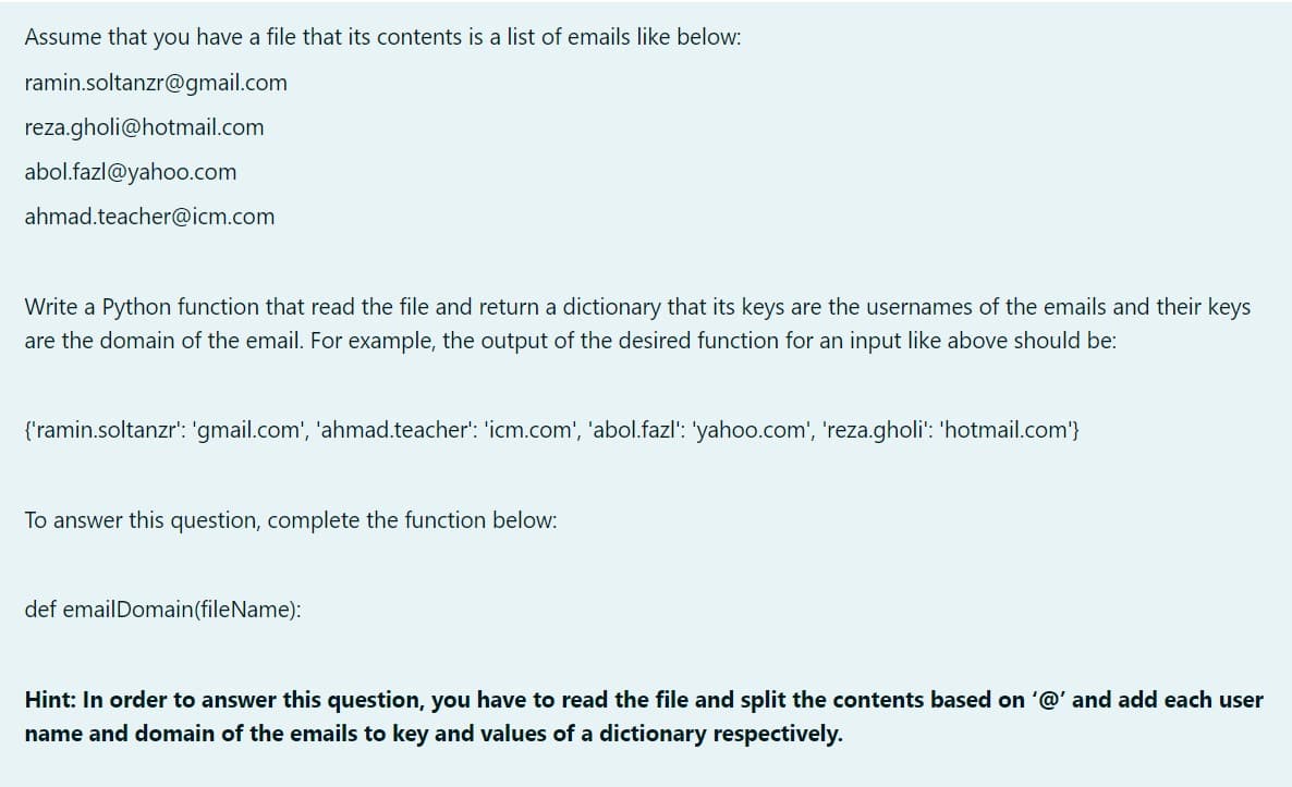 Assume that you have a file that its contents is a list of emails like below:
ramin.soltanzr@gmail.com
reza.gholi@hotmail.com
abol.fazl@yahoo.com
ahmad.teacher@icm.com
Write a Python function that read the file and return a dictionary that its keys are the usernames of the emails and their keys
are the domain of the email. For example, the output of the desired function for an input like above should be:
{'ramin.soltanzr': 'gmail.com', 'ahmad.teacher': 'icm.com', 'abol.fazl': 'yahoo.com', 'reza.gholi': 'hotmail.com'}
To answer this question, complete the function below:
def emailDomain(fileName):
Hint: In order to answer this question, you have to read the file and split the contents based on '@' and add each user
name and domain of the emails to key and values of a dictionary respectively.
