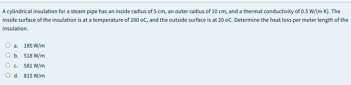 A cylindrical insulation for a steam pipe has an inside radius of 5 cm, an outer radius of 10 cm, and a thermal conductivity of 0.5 W/(m K). The
inside surface of the insulation is at a temperature of 200 oC, and the outside surface is at 20 oC. Determine the heat loss per meter length of the
insulation.
а.
185 W/m
O b. 518 W/m
С.
581 W/m
O d. 815 W/m

