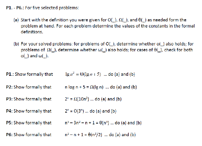 P1. - P6.: For five selected problems:
(a) Start with the definition you were given for O(_), 2(_), and (_) as needed form the
problem at hand. For each problem determine the values of the constants in the formal
definitions.
(b) For your solved problems: for problems of O(_), determine whether o(_) also holds; for
problems of $2(_), determine whether w() also holds; for cases of 8(_), check for both
o() and w(_).
P1.: Show formally that
P2: Show formally that
P3: Show formally that
P4: Show formally that
P5: Show formally that
P6: Show formally that
lgn² = (1gn 15) . do (a) and (b)
do (a) and (b)
n log n + 5 = (lg n)
2¹ = 2(10n²)... do (a) and (b)
2 = 0(3)... do (a) and (b)
n³-3n²-n+1 = 0(n³) ... do (a) and (b)
n² n + 1 = 8(n²/2) ... do (a) and (b)
***