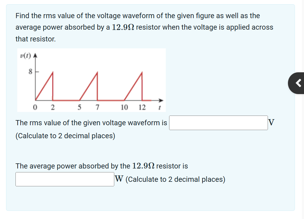 Find the rms value of the voltage waveform of the given figure as well as the
average power absorbed by a 12.9 resistor when the voltage is applied across
that resistor.
v(t)
8
0 2
5 7
10 12 t
The rms value of the given voltage waveform is
(Calculate to 2 decimal places)
The average power absorbed by the 12.902 resistor is
W (Calculate to 2 decimal places)
<