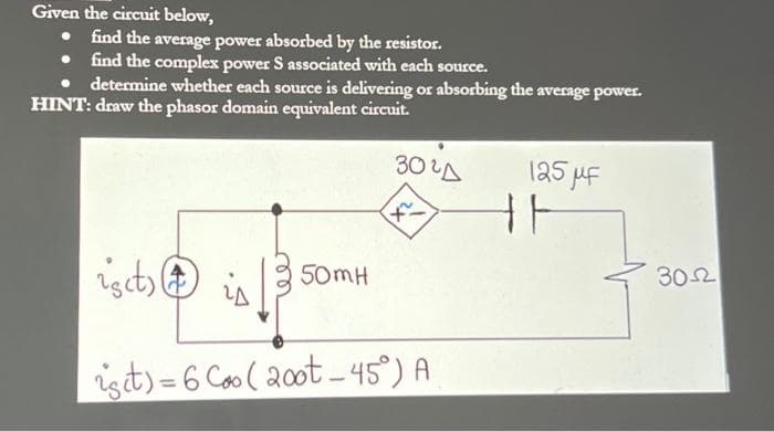Given the circuit below,
• find the average power absorbed by the resistor.
• find the complex power S associated with each source.
determine whether each source is delivering or absorbing the average power.
HINT: draw the phasor domain equivalent circuit.
ist)
50mH
3020
x²
ist)=6 Coo (20ot-45°) A
125 μF
F
302