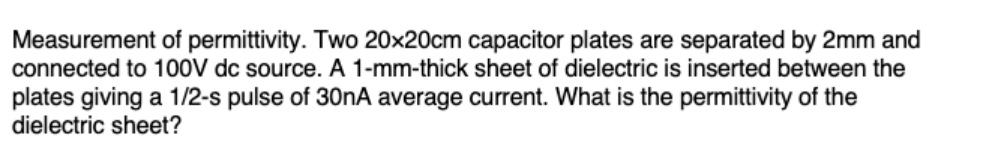 Measurement of permittivity. Two 20x20cm capacitor plates are separated by 2mm and
connected to 100V dc source. A 1-mm-thick sheet of dielectric is inserted between the
plates giving a 1/2-s pulse of 30nA average current. What is the permittivity of the
dielectric sheet?