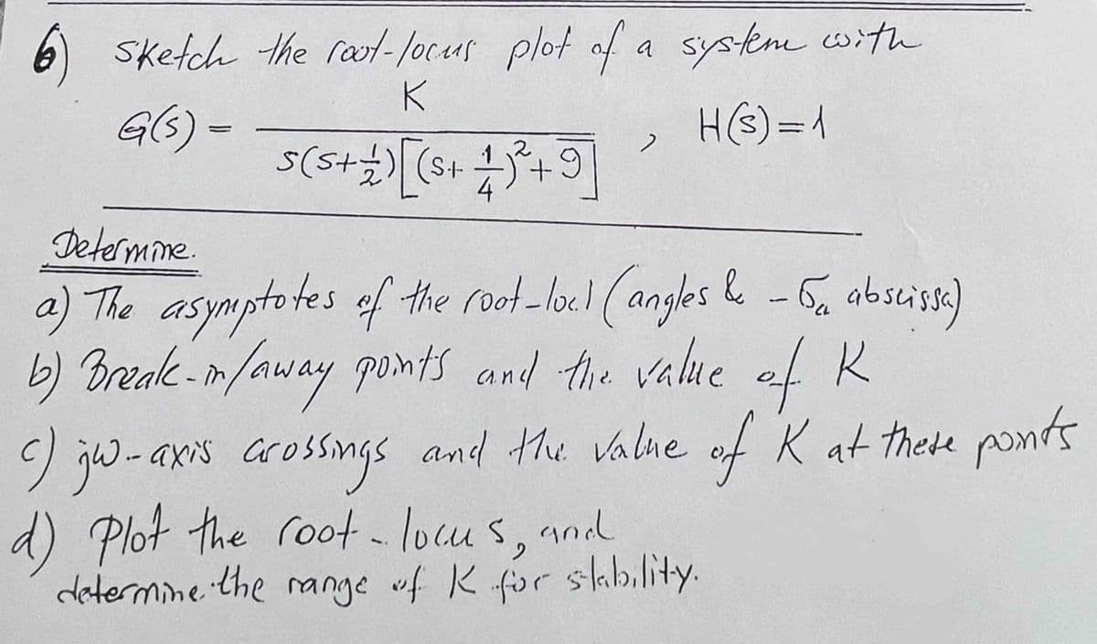 6) sketch the root-locus plot of a system with
K
G(s) =
H(s) = 1
2
5 ( 5 + + ) [(S+ 1)²³ +9]
2
Determine.
Ба
a) The asymptotes of the root-lock (angles & - 5₁ abscissa)
b) Break-in /away points and the value of R
c) gw-axis crossings and the value of K at these points
d) Plot the root - locus, and
determine the range of K for stability.