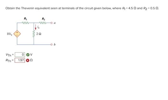 Obtain the Thevenin equivalent seen at terminals of the circuit given below, where R₁ = 4.5 2 and R₂ = 0.502.
10ix
VTh
RTh= 1.97
11
R₁
=
292
R₂