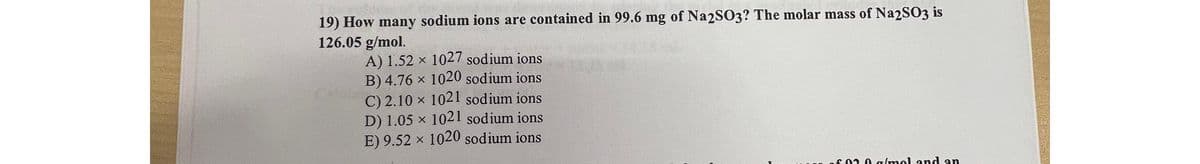 19) How many sodium ions are contained in 99.6 mg of Na2SO3? The molar mass of Na2SO3 is
126.05 g/mol.
A) 1.52 x 1027 sodium ions
B) 4.76 × 1020 sodium ions
C) 2.10 × 1021 sodium ions
D) 1.05 x 1021 sodium ions
E) 9.52 × 1020 sodium ions
of 020 g/mol and an