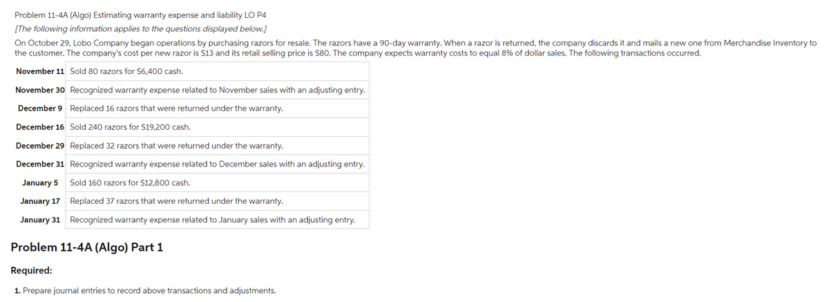 Problem 11-4A (Algo) Estimating warranty expense and liability LO P4
[The following information applies to the questions displayed below.]
On October 29, Lobo Company began operations by purchasing razors for resale. The razors have a 90-day warranty. When a razor is returned, the company discards it and mails a new one from Merchandise Inventory to
the customer. The company's cost per new razor is $13 and its retail selling price is $80. The company expects warranty costs to equal 8% of dollar sales. The following transactions occurred.
November 11 Sold 80 razors for $6,400 cash.
November 30 Recognized warranty expense related to November sales with an adjusting entry.
December 9
Replaced 16 razors that were returned under the warranty.
December 16
Sold 240 razors for $19,200 cash.
December 29 Replaced 32 razors that were returned under the warranty.
December 31
Recognized warranty expense related to December sales with an adjusting entry.
January 5
Sold 160 razors for $12,800 cash.
January 17
Replaced 37 razors that were returned under the warranty.
January 31 Recognized warranty expense related to January sales with an adjusting entry.
Problem 11-4A (Algo) Part 1
Required:
1. Prepare journal entries to record above transactions and adjustments.