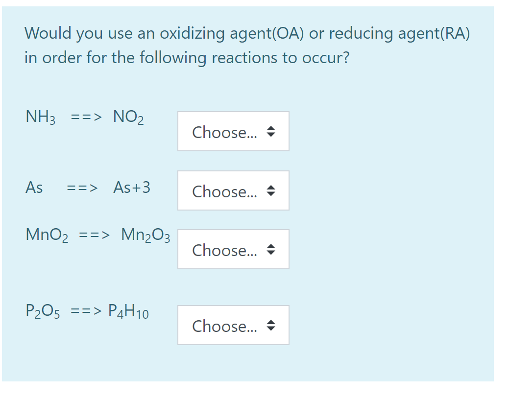 Would you use an oxidizing agent(OA) or reducing agent(RA)
in order for the following reactions to occur?
NH3 ==> NO2
Choose...
As
==> As+3
Choose...
MnO2
==> Mn2O3
Choose...
P205 ==> P4H10
Choose...
