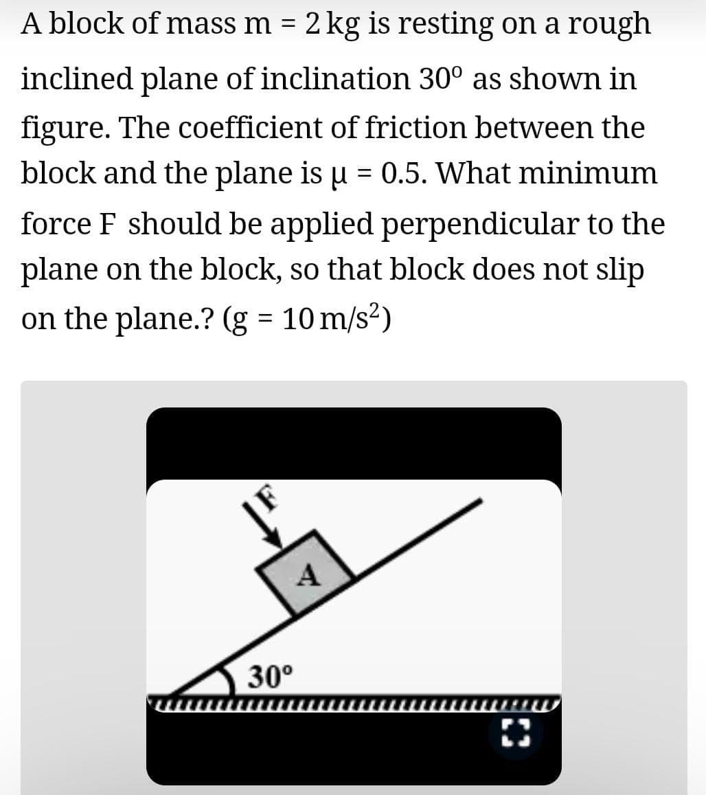 A block of mass m = 2 kg is resting on a rough
inclined plane of inclination 30° as shown in
figure. The coefficient of friction between the
block and the plane is u = 0.5. What minimum
force F should be applied perpendicular to the
plane on the block, so that block does not slip
on the plane.? (g = 10 m/s2)
A
30°
