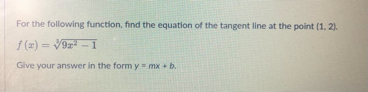 For the following function, find the equation of the tangent line at the point (1, 2).
f(x)=√9x² - 1
Give your answer in the form y = mx + b.