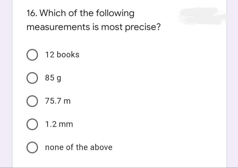 16. Which of the following
measurements is most precise?
O 12 books
O 85 g
O 75.7 m
O 1.2 mm
O none of the above
