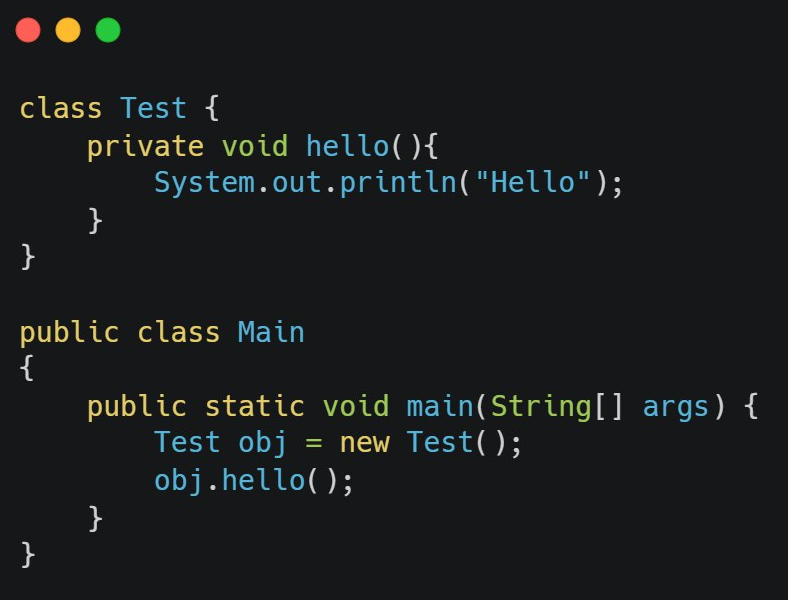 class Test {
}
private void hello(){
}
}
public class Main
{
System.out.println("Hello");
public static void main(String[] args) {
Test obj = new Test();
obj.hello();
}