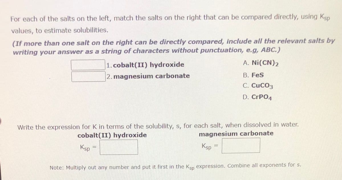 For each of the salts on the left, match the salts on the right that can be compared directly, using Ksp
values, to estimate solubilities.
(If more than one salt on the right can be directly compared, include all the relevant salts by
writing your answer as a string of characters without punctuation, e.g, ABC.)
1. cobalt(II) hydroxide
2. magnesium carbonate
Write the expression for K in terms of the solubility, s, for each salt, when dissolved in water.
cobalt(II) hydroxide
magnesium carbonate
Ksp
Ksp
A. Ni(CN)2
B. FeS
C. CUCO3
D. CrPO4
=
Note: Multiply out any number and put it first in the Ksp expression. Combine all exponents for s.