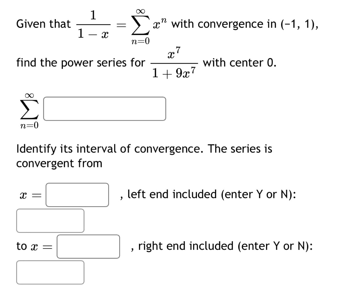 1
Given that
=
1
x
Σ
n=
n
x with convergence in (-1, 1),
x7
find the power series for
with center 0.
1+9x7
n=0
Identify its interval of convergence. The series is
convergent from
x =
,
left end included (enter Y or N):
to x =
, right end included (enter Y or N):