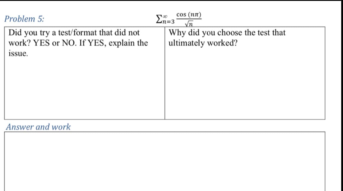 Problem 5:
Did you try a test/format that did not
work? YES or NO. If YES, explain the
issue.
Ση=3
cos (nл)
√n
Why did you choose the test that
ultimately worked?
Answer and work