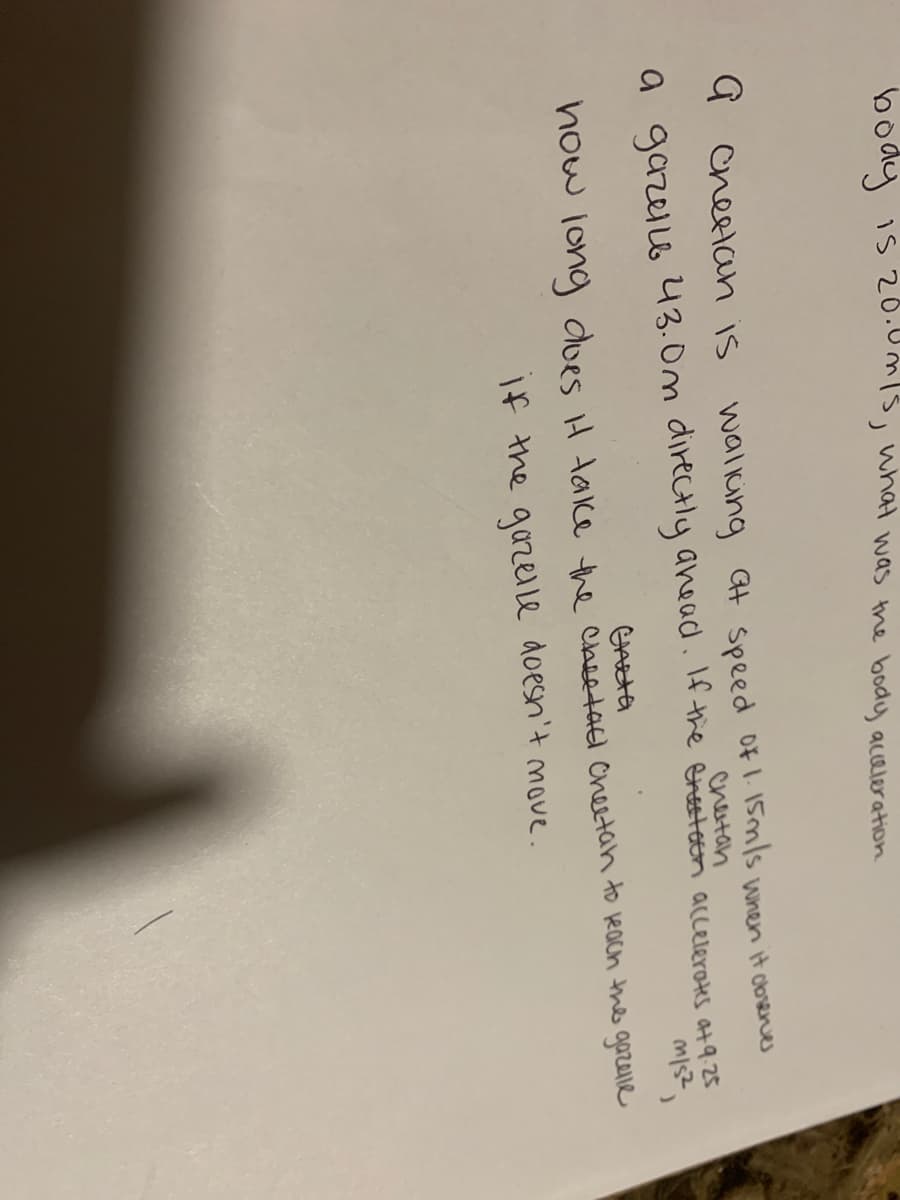 body is 20.01s, what was the body aceleration
G cheetan is
waliing Gt speed of1.1smls wnen it obsenes
chetan
a gazello
43.0m directly anead. If the Gresteen accelerates at 9.25
how long dues iH take the cheetael Cheetah to each the gozelie
If the gazelle doesn't move.
