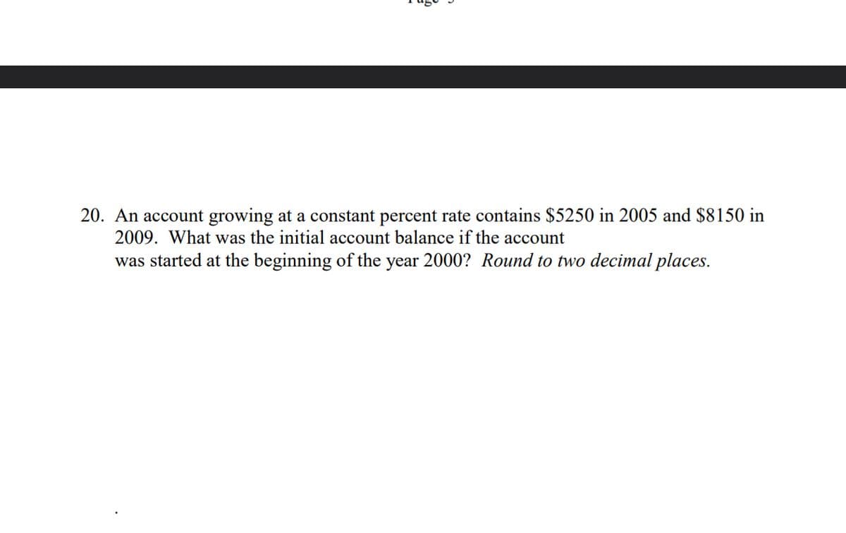 20. An account growing at a constant percent rate contains $5250 in 2005 and $8150 in
2009. What was the initial account balance if the account
was started at the beginning of the year 2000? Round to two decimal places.