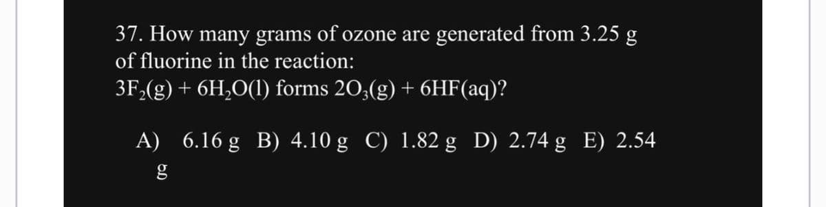 37. How many grams of ozone are generated from 3.25 g
of fluorine in the reaction:
3F₂(g) + 6H₂O(1) forms 203(g) + 6HF(aq)?
A) 6.16 g B) 4.10 g C) 1.82 g D) 2.74 g E) 2.54
g