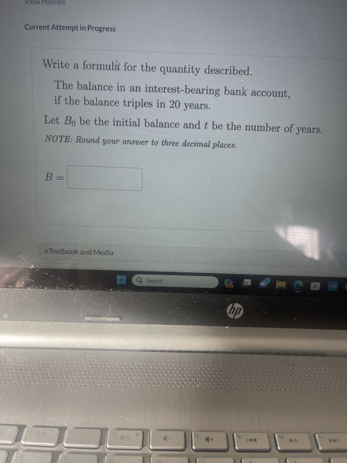 View Policies
Current Attempt in Progress
Write a formula for the quantity described.
The balance in an interest-bearing bank account,
if the balance triples in 20 years.
Let Bo be the initial balance and t be the number of years.
NOTE: Round your answer to three decimal places.
B =
IT
||
eTextbook and Media
2
Q Search
fg
PRE
hp
fg
10
S
>11
H
mehp