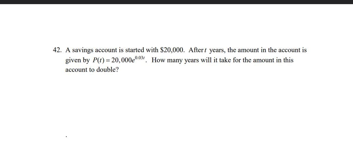 42. A savings account is started with $20,000. After t years, the amount in the account is
given by P(t) = 20,000e0.03t. How many years will it take for the amount in this
account to double?