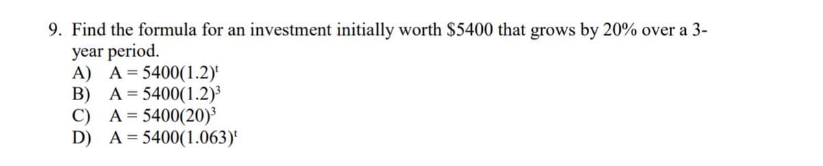 9. Find the formula for an investment initially worth $5400 that grows by 20% over a 3-
year period.
A) A = 5400(1.2)¹
B)
A = 5400(1.2)³
C)
D)
A = 5400(20)³
A = 5400(1.063)¹