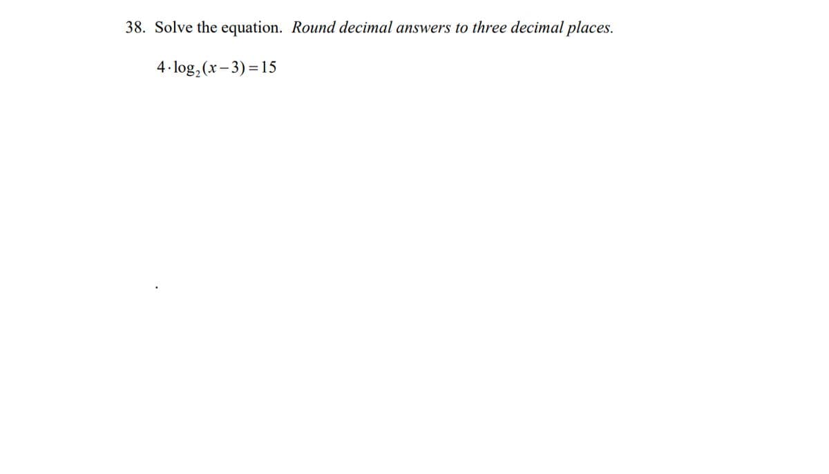 38. Solve the equation. Round decimal answers to three decimal places.
4 log₂ (x-3)=15