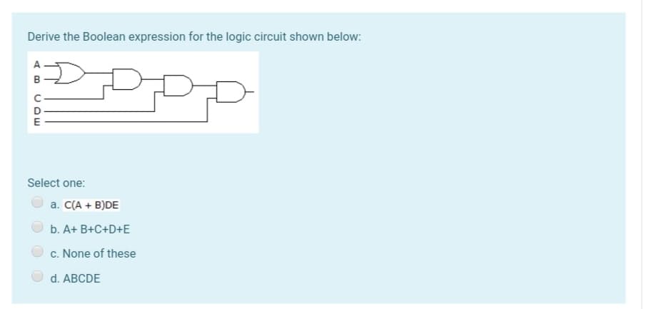 Derive the Boolean expression for the logic circuit shown below:
A
D
E
Select one:
a. C(A + B)DE
b. A+ B+C+D+E
c. None of these
d. ABCDE

