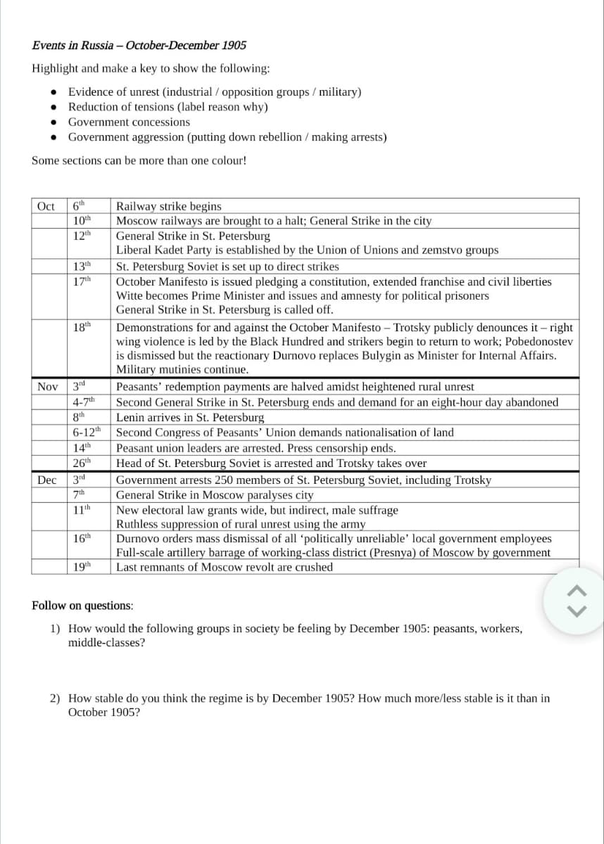Events in Russia - October-December 1905
Highlight and make a key to show the following:
● Evidence of unrest (industrial / opposition groups/military)
Reduction of tensions (label reason why)
● Government concessions
● Government aggression (putting down rebellion / making arrests)
Some sections can be more than one colour!
Oct 6th
10th
12th
Dec
13th
17th
18th
Nov 3rd
4-7th
8th
6-12th
14th
26th
3rd
7th
11th
16th
19th
Railway strike begins
Moscow railways are brought to a halt; General Strike in the city
General Strike in St. Petersburg
Liberal Kadet Party is established by the Union of Unions and zemstvo groups
St. Petersburg Soviet is set up to direct strikes
October Manifesto is issued pledging a constitution, extended franchise and civil liberties
Witte becomes Prime Minister and issues and amnesty for political prisoners
General Strike in St. Petersburg is called off.
Demonstrations for and against the October Manifesto - Trotsky publicly denounces it-right
wing violence is led by the Black Hundred and strikers begin to return to work; Pobedonostev
is dismissed but the reactionary Durnovo replaces Bulygin as Minister for Internal Affairs.
Military mutinies continue.
Peasants' redemption payments are halved amidst heightened rural unrest
Second General Strike in St. Petersburg ends and demand for an eight-hour day abandoned
Lenin arrives in St. Petersburg
Second Congress of Peasants' Union demands nationalisation of land
Peasant union leaders are arrested. Press censorship ends.
Head of St. Petersburg Soviet is arrested and Trotsky takes over
Government arrests 250 members of St. Petersburg Soviet, including Trotsky
General Strike in Moscow paralyses city
New electoral law grants wide, but indirect, male suffrage
Ruthless suppression of rural unrest using the army
Durnovo orders mass dismissal of all 'politically unreliable' local government employees
Full-scale artillery barrage of working-class district (Presnya) of Moscow by government
Last remnants of Moscow revolt are crushed
Follow on questions:
1) How would the following groups in society be feeling by December 1905: peasants, workers,
middle-classes?
2) How stable do you think the regime is by December 1905? How much more/less stable is it than in
October 1905?
