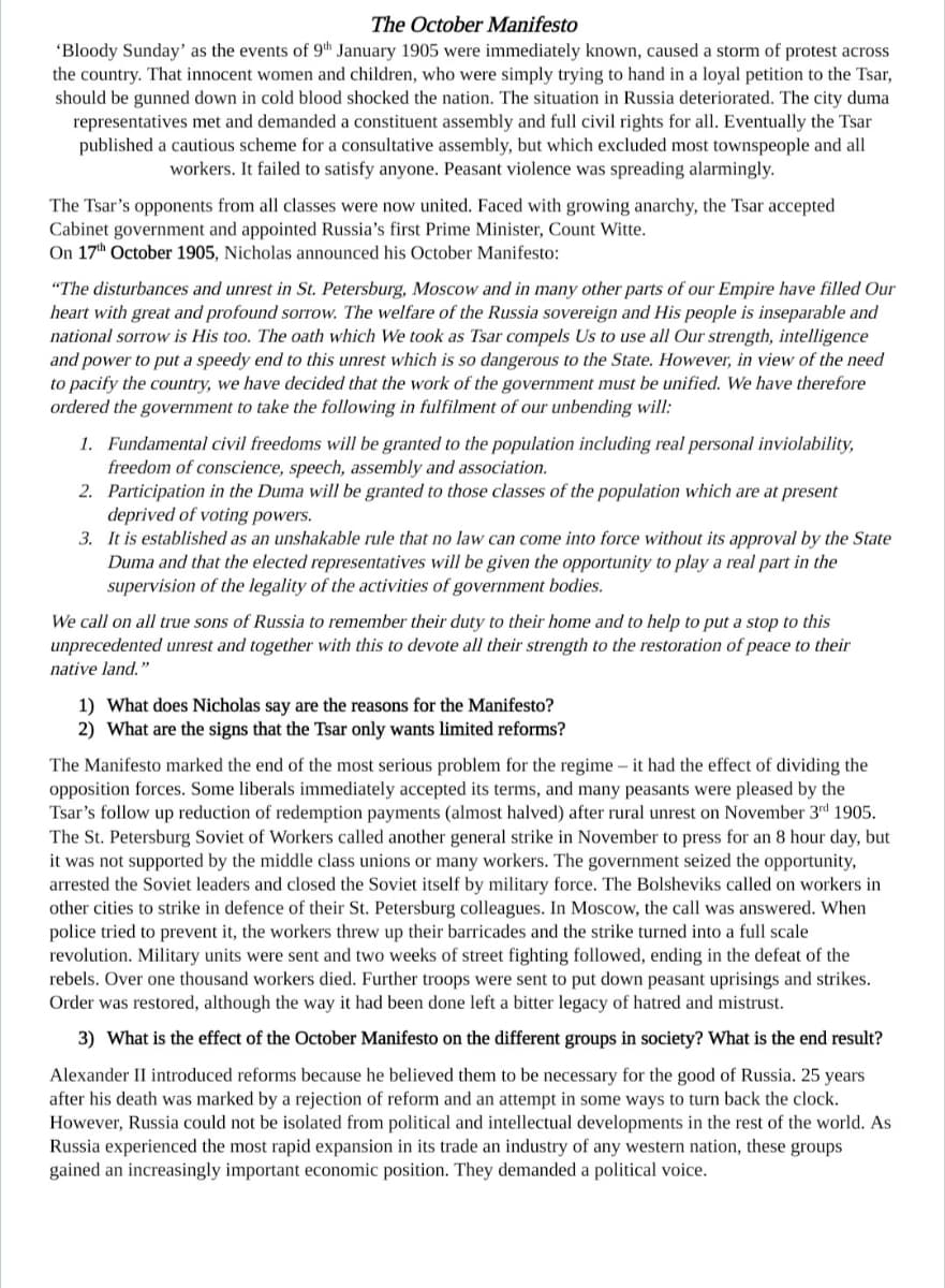 The October Manifesto
'Bloody Sunday' as the events of 9th January 1905 were immediately known, caused a storm of protest across
the country. That innocent women and children, who were simply trying to hand in a loyal petition to the Tsar,
should be gunned down in cold blood shocked the nation. The situation in Russia deteriorated. The city duma
representatives met and demanded a constituent assembly and full civil rights for all. Eventually the Tsar
published a cautious scheme for a consultative assembly, but which excluded most townspeople and all
workers. It failed to satisfy anyone. Peasant violence was spreading alarmingly.
The Tsar's opponents from all classes were now united. Faced with growing anarchy, the Tsar accepted
Cabinet government and appointed Russia's first Prime Minister, Count Witte.
On 17th October 1905, Nicholas announced his October Manifesto:
"The disturbances and unrest in St. Petersburg, Moscow and in many other parts of our Empire have filled Our
heart with great and profound sorrow. The welfare of the Russia sovereign and His people is inseparable and
national sorrow is His too. The oath which We took as Tsar compels Us to use all Our strength, intelligence
and power to put a speedy end to this unrest which is so dangerous to the State. However, in view of the need
to pacify the country, we have decided that the work of the government must be unified. We have therefore
ordered the government to take the following in fulfilment of our unbending will:
1. Fundamental civil freedoms will be granted to the population including real personal inviolability,
freedom of conscience, speech, assembly and association.
2. Participation in the Duma will be granted to those classes of the population which are at present
deprived of voting powers.
3.
It is established as an unshakable rule that no law can come into force without its approval by the State
Duma and that the elected representatives will be given the opportunity to play a real part in the
supervision of the legality of the activities of government bodies.
We call on all true sons of Russia to remember their duty to their home and to help to put a stop to this
unprecedented unrest and together with this to devote all their strength to the restoration of peace to their
native land."
1) What does Nicholas say are the reasons for the Manifesto?
2) What are the signs that the Tsar only wants limited reforms?
The Manifesto marked the end of the most serious problem for the regime - it had the effect of dividing the
opposition forces. Some liberals immediately accepted its terms, and many peasants were pleased by the
Tsar's follow up reduction of redemption payments (almost halved) after rural unrest on November 3rd 1905.
The St. Petersburg Soviet of Workers called another general strike in November to press for an 8 hour day, but
it was not supported by the middle class unions or many workers. The government seized the opportunity,
arrested the Soviet leaders and closed the Soviet itself by military force. The Bolsheviks called on workers in
other cities to strike in defence of their St. Petersburg colleagues. In Moscow, the call was answered. When
police tried to prevent it, the workers threw up their barricades and the strike turned into a full scale
revolution. Military units were sent and two weeks of street fighting followed, ending in the defeat of the
rebels. Over one thousand workers died. Further troops were sent to put down peasant uprisings and strikes.
Order was restored, although the way it had been done left a bitter legacy of hatred and mistrust.
3) What is the effect of the October Manifesto on the different groups in society? What is the end result?
Alexander II introduced reforms because he believed them to be necessary for the good of Russia. 25 years
after his death was marked by a rejection of reform and an attempt in some ways to turn back the clock.
However, Russia could not be isolated from political and intellectual developments in the rest of the world. As
Russia experienced the most rapid expansion in its trade an industry of any western nation, these groups
gained an increasingly important economic position. They demanded a political voice.