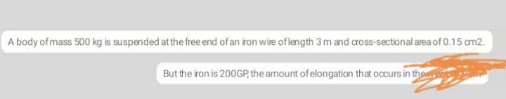 A body of mass 500 kg is suspended at the free end of an iron wire of length 3 m and cross-sectional area of 0.15 cm2.
But the iron is 200GP, the amount of elongation that occurs in the
