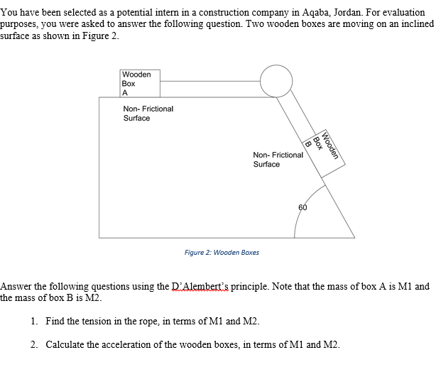 You have been selected as a potential intern in a construction company in Aqaba, Jordan. For evaluation
purposes, you were asked to answer the following question. Two wooden boxes are moving on an inclined
surface as shown in Figure 2.
Wooden
Воx
A
Non- Frictional
Surface
Non- Frictional
Surface
60
Figure 2: Wooden Boxes
Answer the following questions using the D'Alembert's principle. Note that the mass of box A is M1 and
the mass of box B is M2.
1. Find the tension in the rope, in terms of M1 and M2.
2. Calculate the acceleration of the wooden boxes, in terms of M1 and M2.
Wooden
Вох
