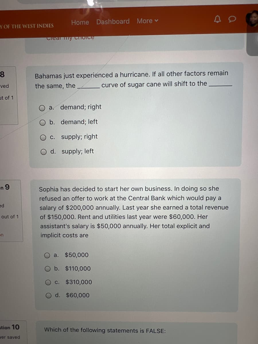 Y OF THE WEST INDIES
8
ved
ut of 1
Home Dashboard More ▾
Clear my Choice
Bahamas just experienced a hurricane. If all other factors remain
curve of sugar cane will shift to the
the same, the
a. demand; right
O b. demand; left
c. supply; right
d. supply; left
n9
ed
out of 1
n
Sophia has decided to start her own business. In doing so she
refused an offer to work at the Central Bank which would pay a
salary of $200,000 annually. Last year she earned a total revenue
of $150,000. Rent and utilities last year were $60,000. Her
assistant's salary is $50,000 annually. Her total explicit and
implicit costs are
Oa. $50,000
Ob. $110,000
c. $310,000
Od. $60,000
stion 10
wer saved
Which of the following statements is FALSE: