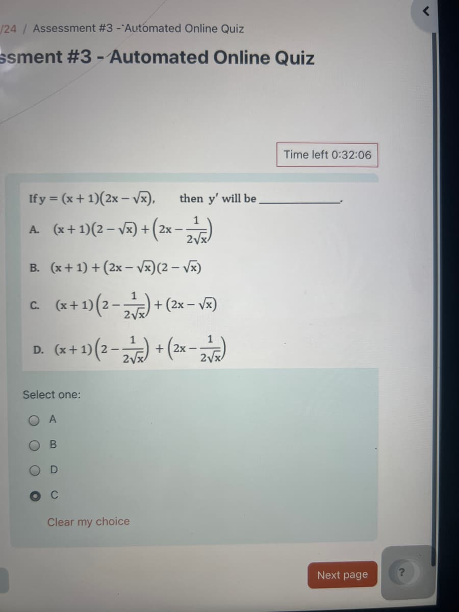 /24/ Assessment #3 - Automated Online Quiz
ssment #3 - Automated Online Quiz
<
If y = (x+1)(2x-√x),
then y' will be
A. (x+1)(2-√x) + (2x-2)
B. (x+1)+(2x-√x) (2-√√x)
C.
(x+1)(2-2)+(2x-√x)
D.
(x+1)(2-2)+(2x-2)
Select one:
O
A
O
O
B
D
C
Clear my choice
Time left 0:32:06
Next page