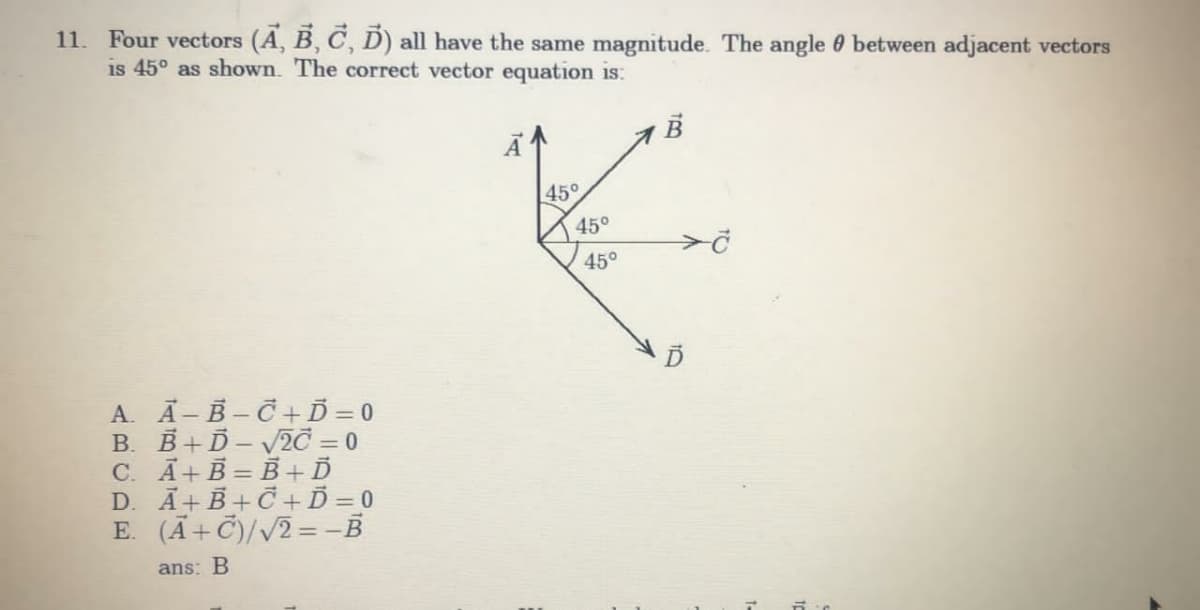 11. Four vectors (A, B, C, D) all have the same magnitude. The angle 0 between adjacent vectors
is 45° as shown. The correct vector equation is:
45°
45°
450
A. A-B-C+Ď = 0
B. B+D- 2C = 0
C. Ā+B = B +Ď
D. Ã+B + C +Ď = 0
E. (Ã+C)//2= -B
ans: B
