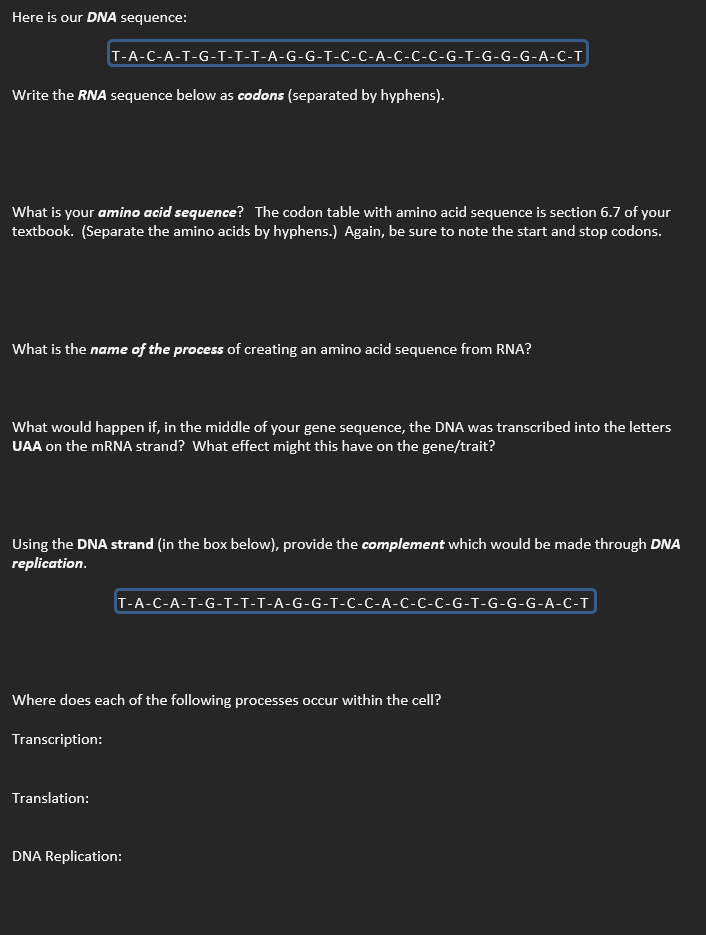 Here is our DNA sequence:
T-A-C-A-T-G-T-T-T-A-G-G-T-C-C-A-C-C-C-G-T-G-G-G-A-C-T
Write the RNA sequence below as codons (separated by hyphens).
What is your amino acid sequence? The codon table with amino acid sequence is section 6.7 of your
textbook. (Separate the amino acids by hyphens.) Again, be sure to note the start and stop codons.
What is the name of the process of creating an amino acid sequence from RNA?
What would happen if, in the middle of your gene sequence, the DNA was transcribed into the letters
UAA on the mRNA strand? What effect might this have on the gene/trait?
Using the DNA strand (in the box below), provide the complement which would be made through DNA
replication.
T-A-C-A-T-G-T-T-T-A-G-G-T-C-C-A-C-C-C-G-T-G-G-G-A-C-T
Where does each of the following processes occur within the cell?
Transcription:
Translation:
DNA Replication: