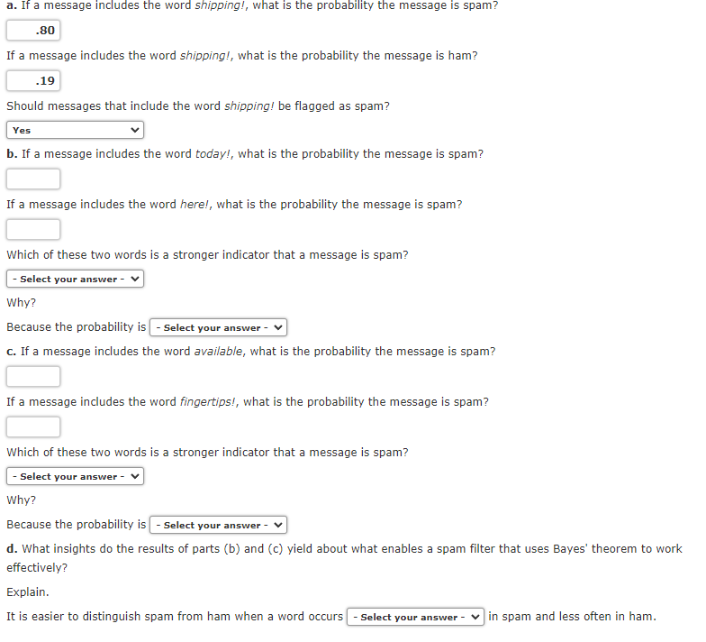 a. If a message includes the word shipping!, what is the probability the message is spam?
.80
If a message includes the word shipping!, what is the probability the message is ham?
.19
Should messages that include the word shipping! be flagged as spam?
Yes
b. If a message includes the word today!, what is the probability the message is spam?
If a message includes the word here!, what is the probability the message is spam?
Which of these two words is a stronger indicator that a message is spam?
- Select your answer
Why?
Because the probability is - Select your answer -
c. If a message includes the word available, what is the probability the message is spam?
If a message includes the word fingertips!, what is the probability the message is spam?
Which of these two words is a stronger indicator that a message is spam?
- Select your answer
Why?
Because the probability is - Select your answer -
d. What insights do the results of parts (b) and (c) yield about what enables a spam filter that uses Bayes' theorem to work
effectively?
Explain.
It is easier to distinguish spam from ham when a word occurs
- Select your answer - v in spam and less often in ham.
