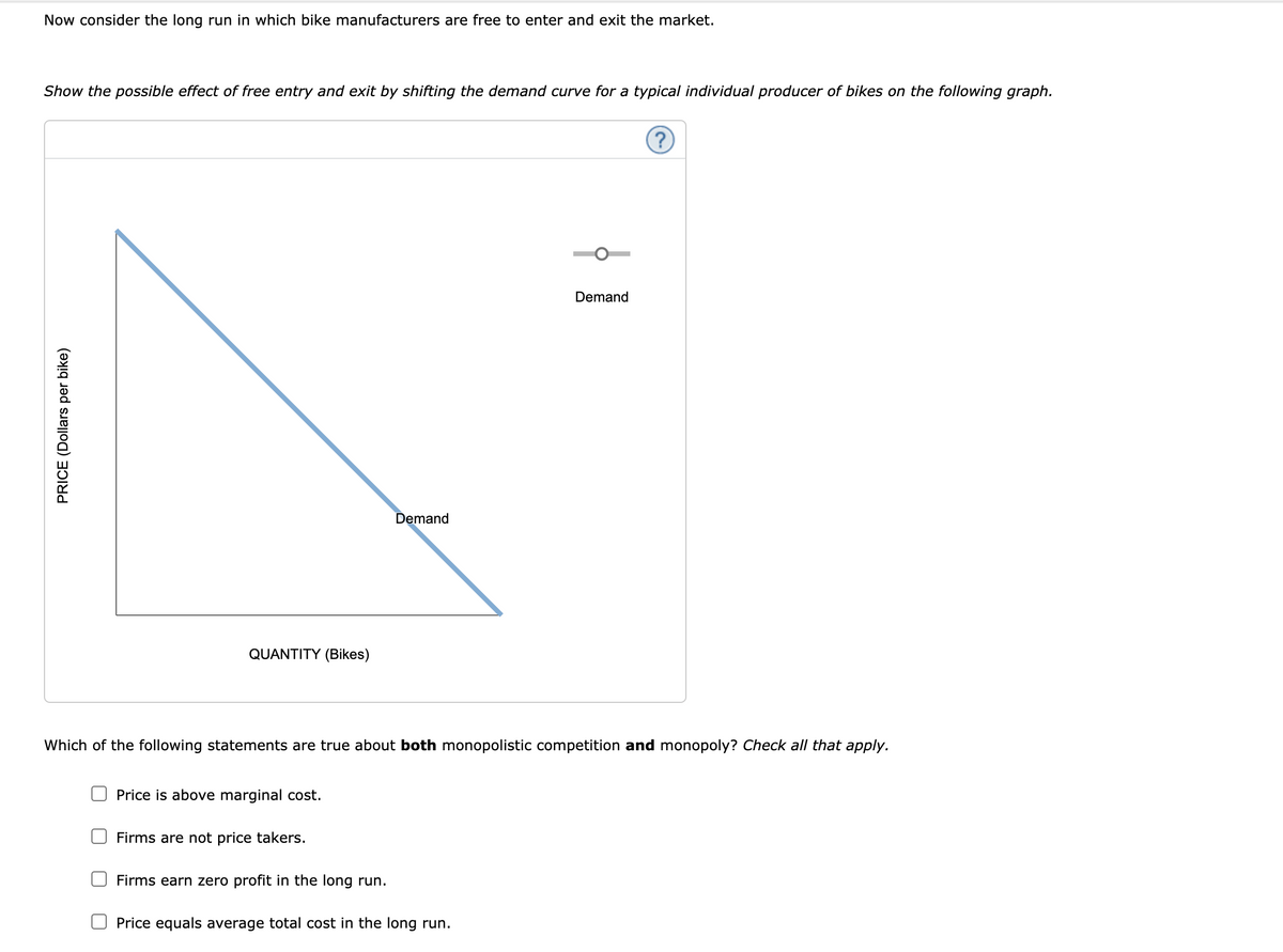 Now consider the long run in which bike manufacturers are free to enter and exit the market.
Show the possible effect of free entry and exit by shifting the demand curve for a typical individual producer of bikes on the following graph.
(?)
Demand
emand
QUANTITY (Bikes)
Which of the following statements are true about both monopolistic competition and monopoly? Check all that apply.
Price is above marginal cost.
Firms are not price takers.
Firms earn zero profit in the long run.
Price equals average total cost in the long run.
PRICE (Dollars per bike)
