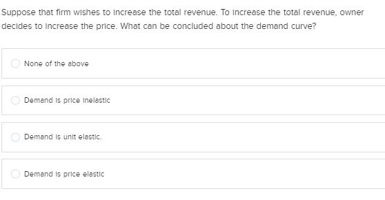 Suppose that firm wishes to Increase the total revenue. To Increase the total revenue, owner
decides to increase the price. What can be concluded about the demand curve?
None of the above
Demand is price Inelastic
Demand is unit elastic.
Demand is price elastic