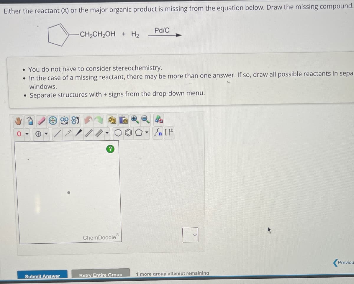 Either the reactant (X) or the major organic product is missing from the equation below. Draw the missing compound.
Pd/C
-CH2CH2OH + H2
• You do not have to consider stereochemistry.
•In the case of a missing reactant, there may be more than one answer. If so, draw all possible reactants in sepa
windows.
•
Separate structures with + signs from the drop-down menu.
ChemDoodle
Sn
Previou
Submit Answer
Retry Entire Group
1 more group attempt remaining