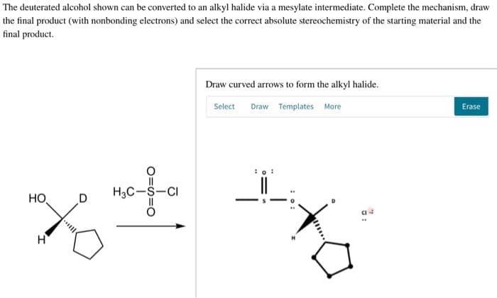 The deuterated alcohol shown can be converted to an alkyl halide via a mesylate intermediate. Complete the mechanism, draw
the final product (with nonbonding electrons) and select the correct absolute stereochemistry of the starting material and the
final product.
HO
H3C-S-CI
D
O=S=O
H
Draw curved arrows to form the alkyl halide.
Select Draw Templates More
Erase