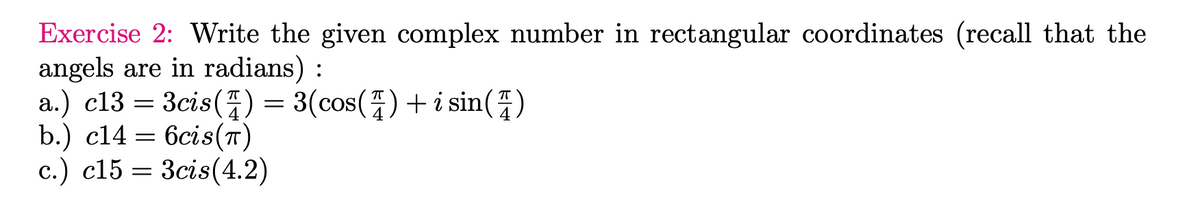 Exercise 2: Write the given complex number in rectangular coordinates (recall that the
angels are in radians):
a.) c13 = 3cis() = 3(cos() + i sin (4)
b.) c14
=
6cis(T)
c.) c15= 3cis (4.2)