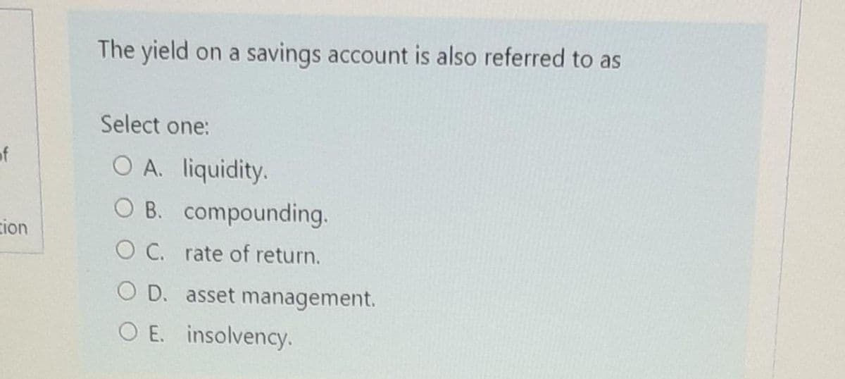 The yield on a savings account is also referred to as
Select one:
of
O A. liquidity.
O B. compounding.
zion
O C. rate of return.
O D. asset management.
O E. insolvency.
