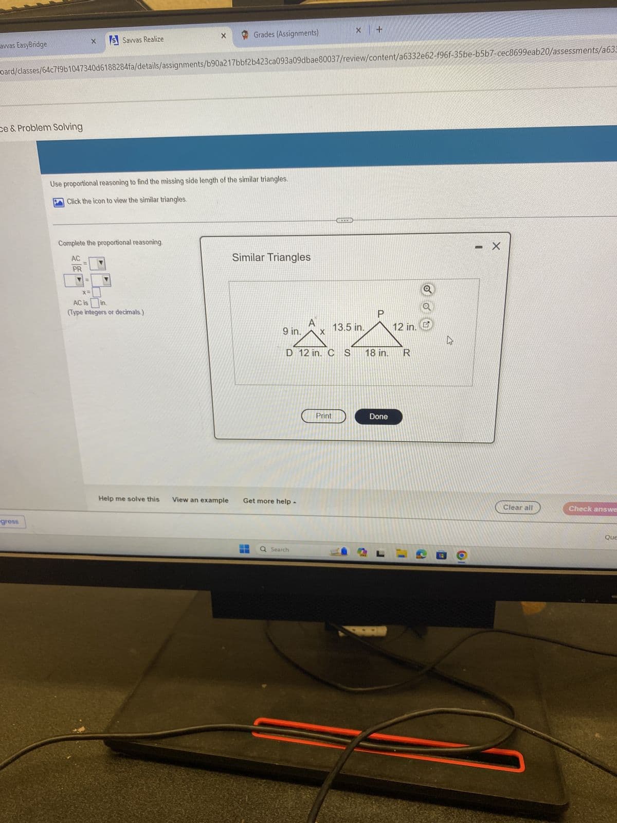 avvas EasyBridge
X
S Savvas Realize
Grades (Assignments)
oard/classes/64c7f9b1047340d6188284fa/details/assignments/b90a217bbf2b423ca093a09dbae80037/review/content/a6332e62-f96f-35be-b5b7-cec8699eab20/assessments/a636
ce & Problem Solving
gross
Use proportional reasoning to find the missing side length of the similar triangles.
Click the icon to view the similar triangles.
Complete the proportional reasoning.
AC
Similar Triangles
PR
x=
AC is
in.
(Type integers or decimals.)
P
9 in.
A
X
13.5 in.
12 in.
D 12 in. C S
18 in.
R
Help me solve this
View an example
Get more help.
Print
Done
Q Search
L
- X
Clear all
Check answe
Que