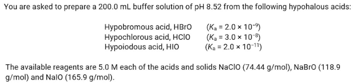 You are asked to prepare a 200.0 mL buffer solution of pH 8.52 from the following hypohalous acids:
Hypobromous acid, HBrO
Hypochlorous acid, HCIO
Hypoiodous acid, HIO
(Ka = 2.0 × 10-⁹)
(Ka = 3.0 × 10-8)
(Ka = 2.0 x 10-11)
The available reagents are 5.0 M each of the acids and solids NaCIO (74.44 g/mol), NaBrO (118.9
g/mol) and NalO (165.9 g/mol).