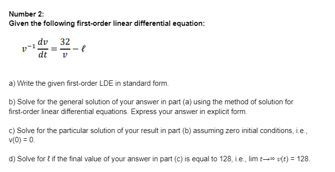 Number 2:
Given the following first-order linear differential equation:
v-1
dv 32
dt V
e
a) Write the given first-order LDE in standard form.
b) Solve for the general solution of your answer in part (a) using the method of solution for
first-order linear differential equations. Express your answer in explicit form.
c) Solve for the particular solution of your result in part (b) assuming zero initial conditions, i.e.,
v(0) = 0.
d) Solve for { if the final value of your answer in part (c) is equal to 128, i.e., lim t→∞ v(t) = 128.