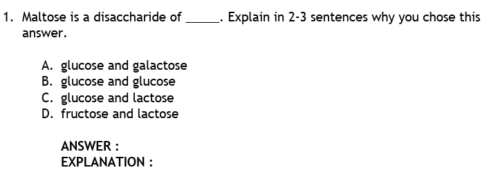 1. Maltose is a disaccharide of
_- Explain in 2-3 sentences why you chose this
answer.
A. glucose and galactose
B. glucose and glucose
C. glucose and lactose
D. fructose and lactose
ANSWER :
ΕXPLANATΙON :
