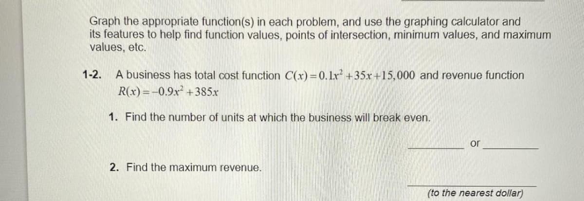 Graph the appropriate function(s) in each problem, and use the graphing calculator and
its features to help find function values, points of intersection, minimum values, and maximum
values, etc.
1-2. A business has total cost function C(x)=0.1x² +35x+15,000 and revenue function
R(x) = -0.9x² +385x
1. Find the number of units at which the business will break even.
2. Find the maximum revenue.
or
(to the nearest dollar)